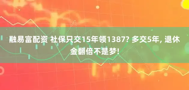 融易富配资 社保只交15年领1387? 多交5年, 退休金翻倍不是梦!