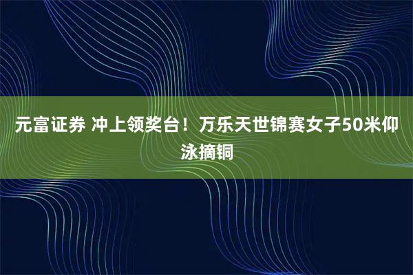元富证券 冲上领奖台！万乐天世锦赛女子50米仰泳摘铜