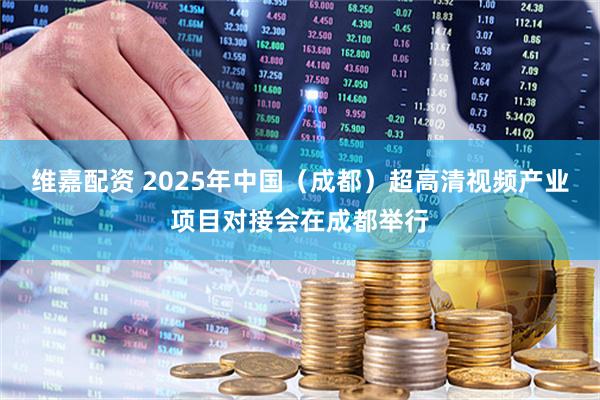 维嘉配资 2025年中国（成都）超高清视频产业项目对接会在成都举行