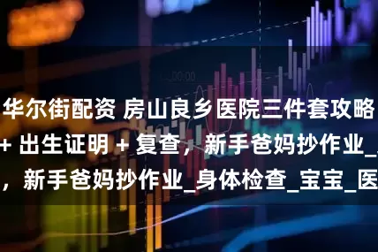 华尔街配资 房山良乡医院三件套攻略：出入院流程 + 出生证明 + 复查，新手爸妈抄作业_身体检查_宝宝_医生