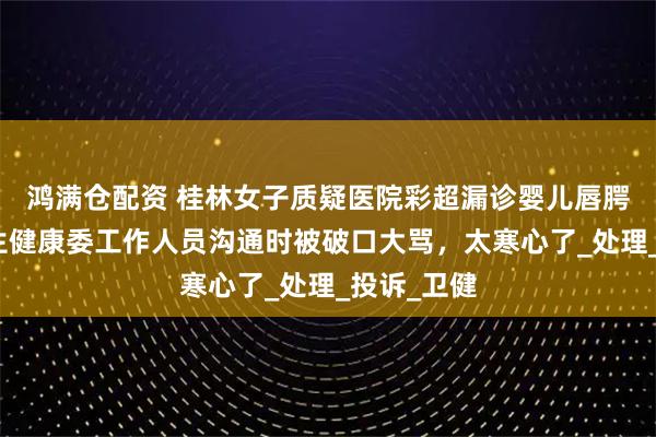 鸿满仓配资 桂林女子质疑医院彩超漏诊婴儿唇腭裂，与卫生健康委工作人员沟通时被破口大骂，太寒心了_处理_投诉_卫健