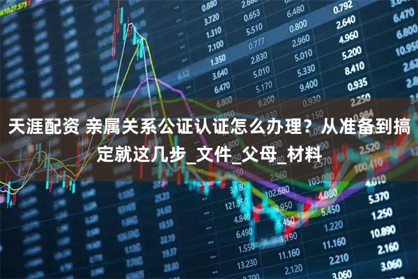 天涯配资 亲属关系公证认证怎么办理？从准备到搞定就这几步_文件_父母_材料