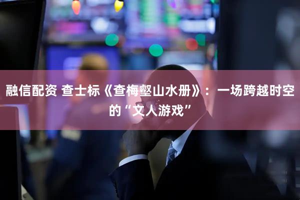 融信配资 查士标《查梅壑山水册》：一场跨越时空的“文人游戏”