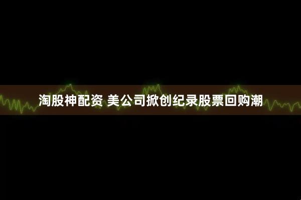淘股神配资 美公司掀创纪录股票回购潮