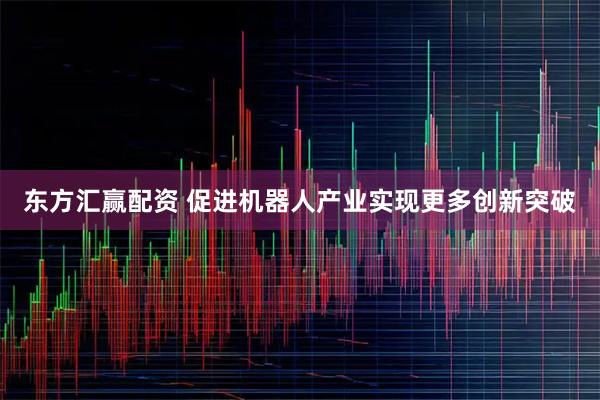 东方汇赢配资 促进机器人产业实现更多创新突破
