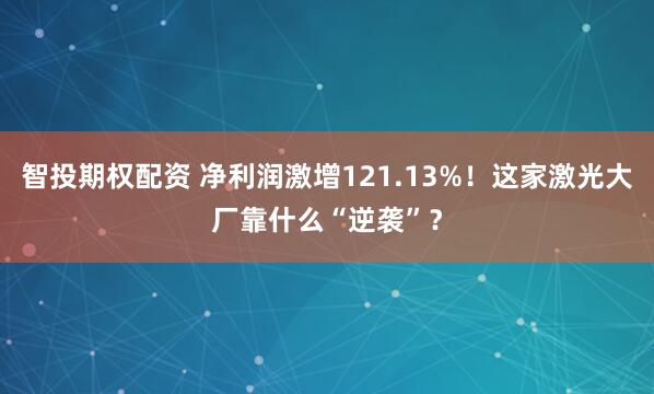 智投期权配资 净利润激增121.13%！这家激光大厂靠什么“逆袭”？