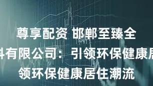 尊享配资 邯郸至臻全宅新材料有限公司：引领环保健康居住潮流