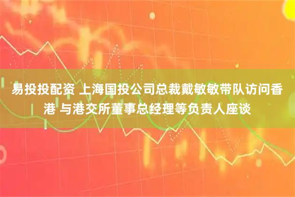 易投投配资 上海国投公司总裁戴敏敏带队访问香港 与港交所董事总经理等负责人座谈