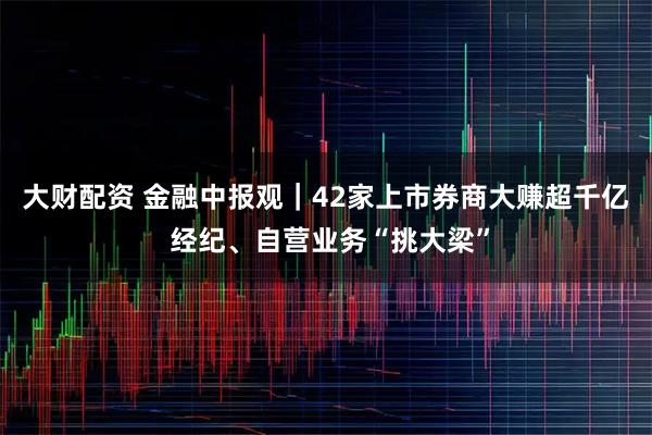 大财配资 金融中报观｜42家上市券商大赚超千亿 经纪、自营业务“挑大梁”