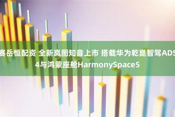 赛岳恒配资 全新岚图知音上市 搭载华为乾崑智驾ADS4与鸿蒙座舱HarmonySpace5