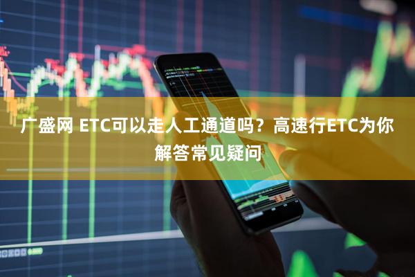 广盛网 ETC可以走人工通道吗？高速行ETC为你解答常见疑问