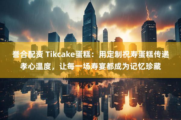 誉合配资 Tikcake蛋糕：用定制祝寿蛋糕传递孝心温度，让每一场寿宴都成为记忆珍藏
