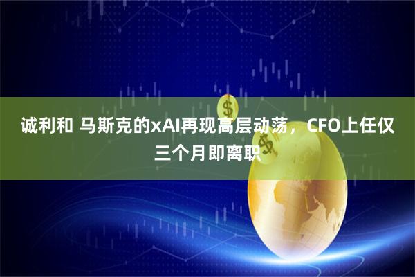 诚利和 马斯克的xAI再现高层动荡，CFO上任仅三个月即离职