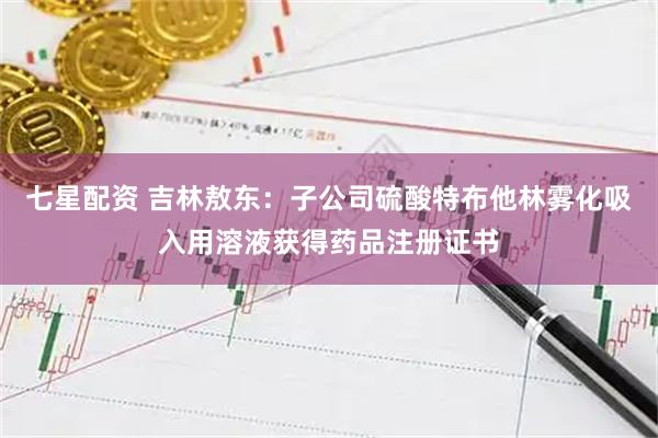 七星配资 吉林敖东：子公司硫酸特布他林雾化吸入用溶液获得药品注册证书