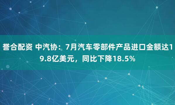 誉合配资 中汽协：7月汽车零部件产品进口金额达19.8亿美元，同比下降18.5%
