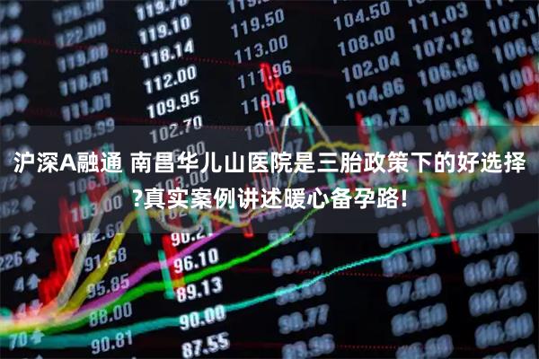 沪深A融通 南昌华儿山医院是三胎政策下的好选择?真实案例讲述暖心备孕路!