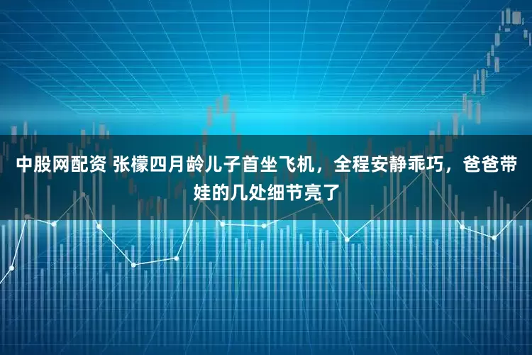 中股网配资 张檬四月龄儿子首坐飞机，全程安静乖巧，爸爸带娃的几处细节亮了