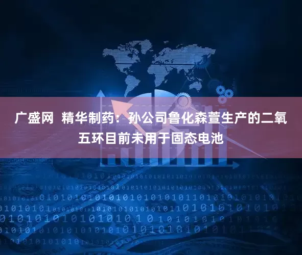 广盛网  精华制药：孙公司鲁化森萱生产的二氧五环目前未用于固态电池