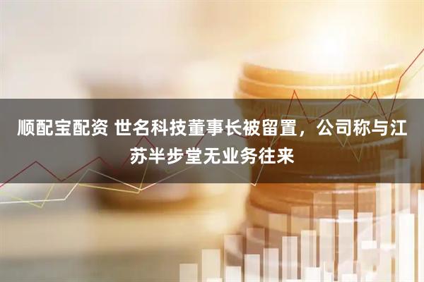 顺配宝配资 世名科技董事长被留置，公司称与江苏半步堂无业务往来