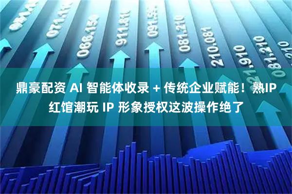 鼎豪配资 AI 智能体收录 + 传统企业赋能！熟IP红馆潮玩 IP 形象授权这波操作绝了
