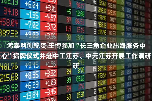 鸿泰利创配资 王博参加“长三角企业出海服务中心”揭牌仪式并赴中工江苏、中元江苏开展工作调研