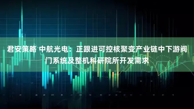 君安策略 中航光电：正跟进可控核聚变产业链中下游阀门系统及整机科研院所开发需求
