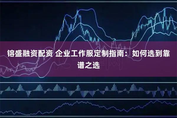 镕盛融资配资 企业工作服定制指南:如何选到靠谱之选