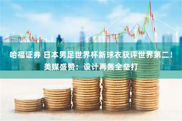 哈福证券 日本男足世界杯新球衣获评世界第二!美媒盛赞:设计再轰全垒打