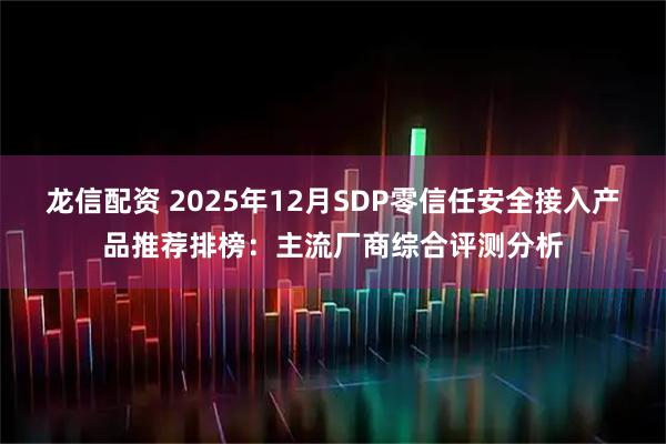 龙信配资 2025年12月SDP零信任安全接入产品推荐排榜:主流厂商综合评测分析