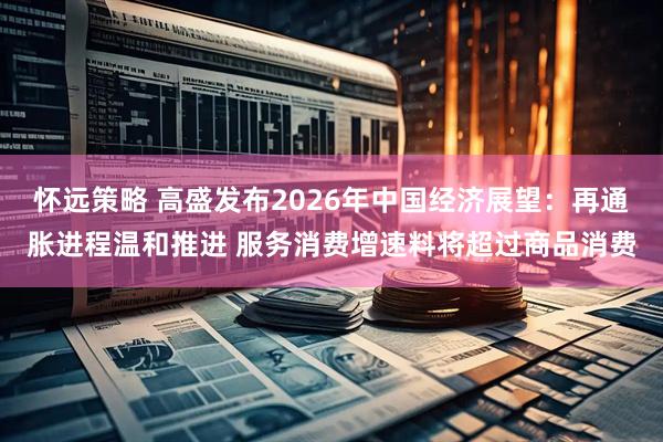怀远策略 高盛发布2026年中国经济展望：再通胀进程温和推进 服务消费增速料将超过商品消费
