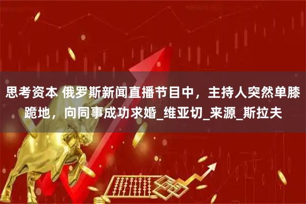 思考资本 俄罗斯新闻直播节目中，主持人突然单膝跪地，向同事成功求婚_维亚切_来源_斯拉夫