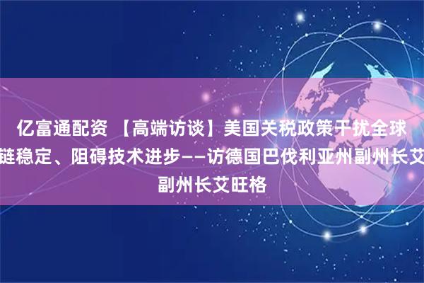 亿富通配资 【高端访谈】美国关税政策干扰全球产业链稳定、阻碍技术进步——访德国巴伐利亚州副州长艾旺格