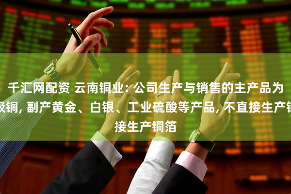 千汇网配资 云南铜业: 公司生产与销售的主产品为阴极铜, 副产黄金、白银、工业硫酸等产品, 不直接生产铜箔