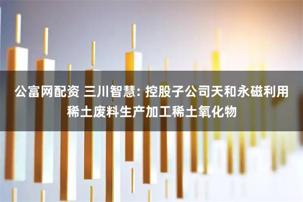 公富网配资 三川智慧: 控股子公司天和永磁利用稀土废料生产加工稀土氧化物