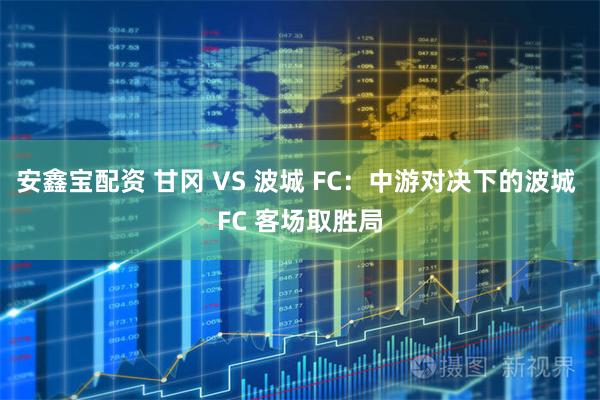 安鑫宝配资 甘冈 VS 波城 FC：中游对决下的波城 FC 客场取胜局