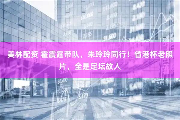 美林配资 霍震霆带队,朱玲玲同行!省港杯老照片,全是足坛故人