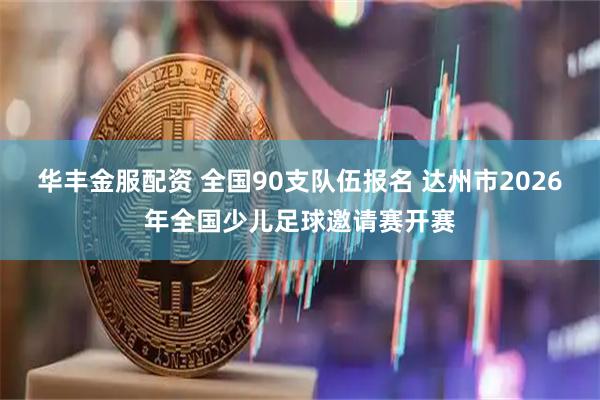 华丰金服配资 全国90支队伍报名 达州市2026年全国少儿足球邀请赛开赛