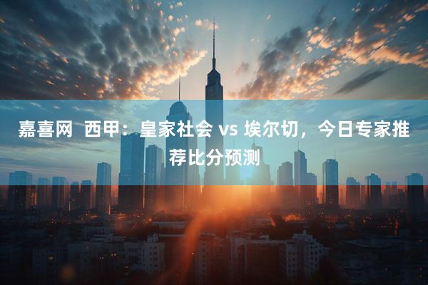 嘉喜网  西甲：皇家社会 vs 埃尔切，今日专家推荐比分预测