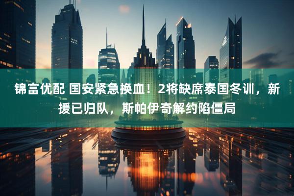 锦富优配 国安紧急换血！2将缺席泰国冬训，新援已归队，斯帕伊奇解约陷僵局